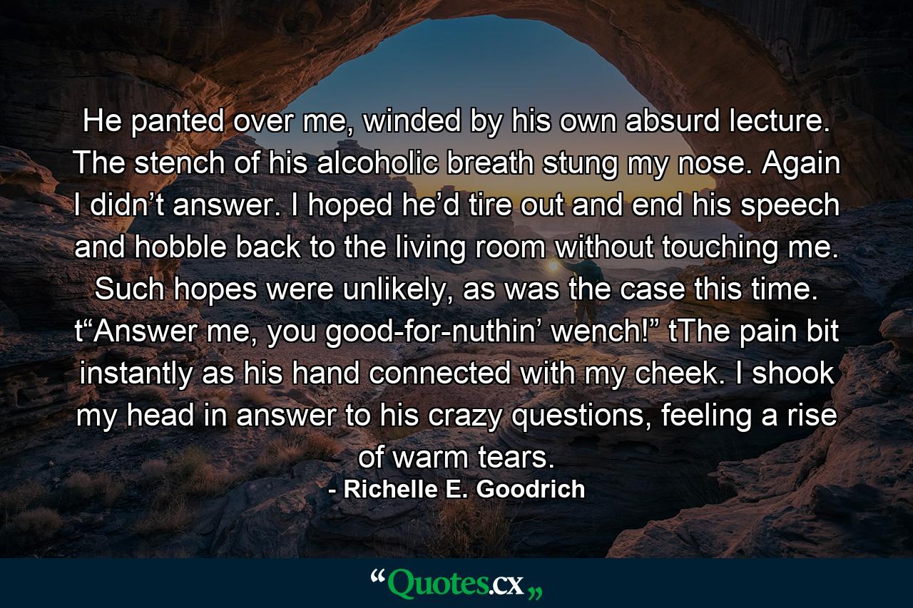 He panted over me, winded by his own absurd lecture. The stench of his alcoholic breath stung my nose. Again I didn’t answer. I hoped he’d tire out and end his speech and hobble back to the living room without touching me. Such hopes were unlikely, as was the case this time. t“Answer me, you good-for-nuthin’ wench!” tThe pain bit instantly as his hand connected with my cheek. I shook my head in answer to his crazy questions, feeling a rise of warm tears. - Quote by Richelle E. Goodrich