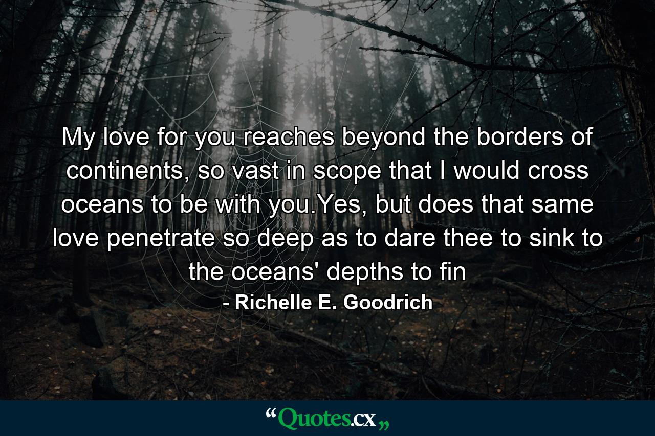 My love for you reaches beyond the borders of continents, so vast in scope that I would cross oceans to be with you.Yes, but does that same love penetrate so deep as to dare thee to sink to the oceans' depths to fin - Quote by Richelle E. Goodrich