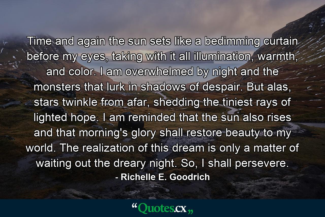 Time and again the sun sets like a bedimming curtain before my eyes, taking with it all illumination, warmth, and color.  I am overwhelmed by night and the monsters that lurk in shadows of despair.  But alas, stars twinkle from afar, shedding the tiniest rays of lighted hope.  I am reminded that the sun also rises and that morning's glory shall restore beauty to my world.  The realization of this dream is only a matter of waiting out the dreary night.  So, I shall persevere. - Quote by Richelle E. Goodrich