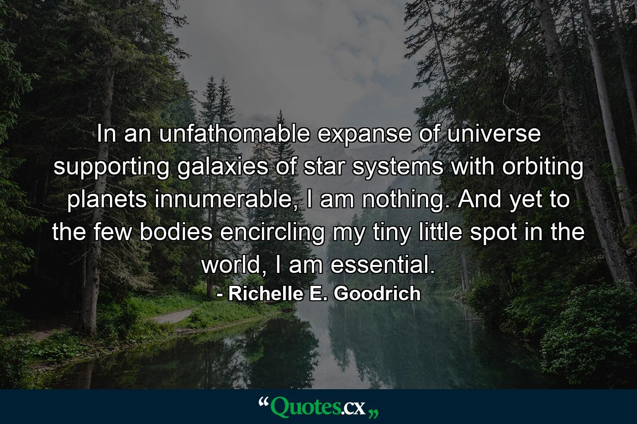 In an unfathomable expanse of universe supporting galaxies of star systems with orbiting planets innumerable, I am nothing.  And yet to the few bodies encircling my tiny little spot in the world, I am essential. - Quote by Richelle E. Goodrich