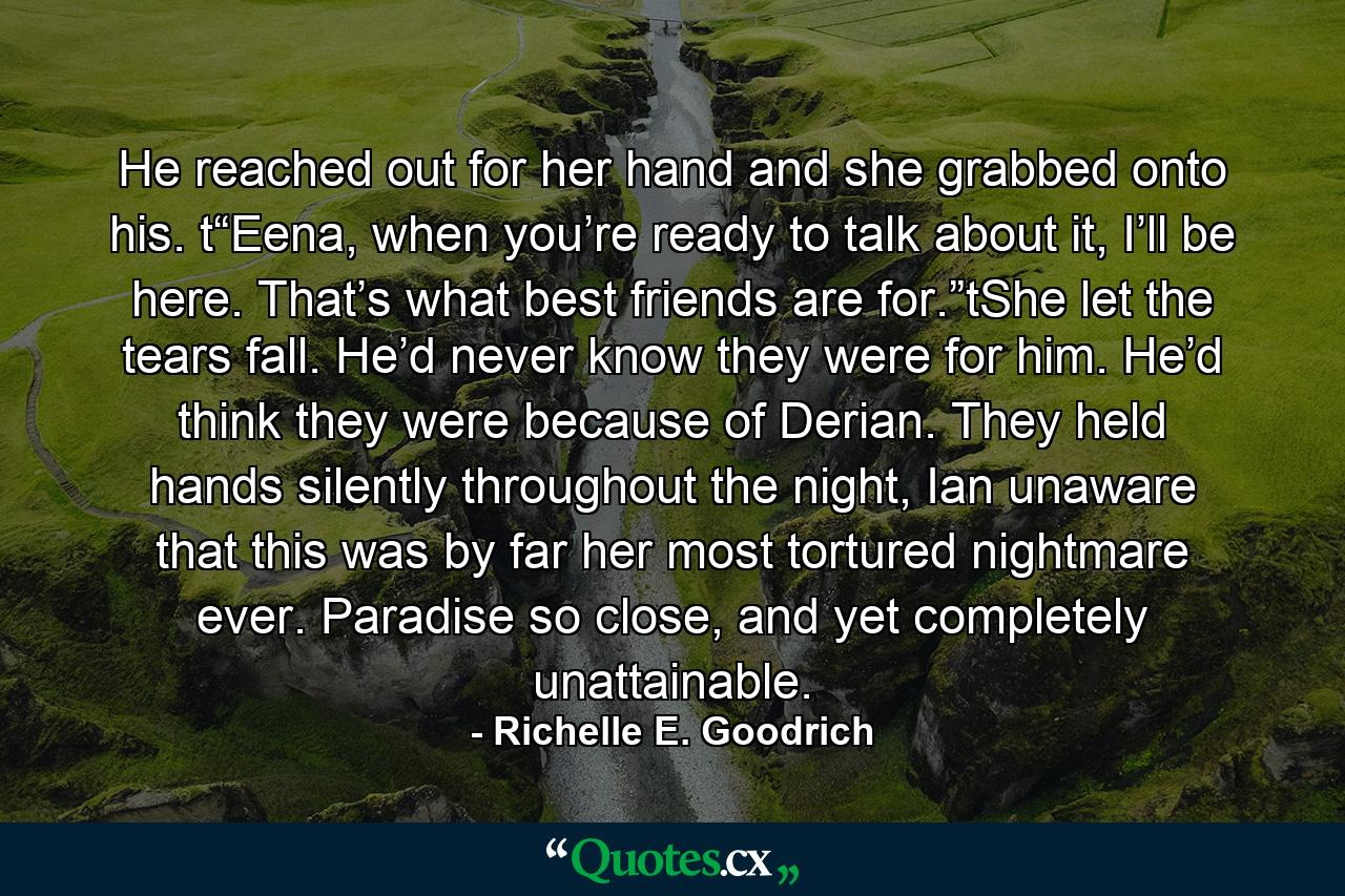 He reached out for her hand and she grabbed onto his. t“Eena, when you’re ready to talk about it, I’ll be here. That’s what best friends are for.”tShe let the tears fall. He’d never know they were for him. He’d think they were because of Derian. They held hands silently throughout the night, Ian unaware that this was by far her most tortured nightmare ever. Paradise so close, and yet completely unattainable. - Quote by Richelle E. Goodrich