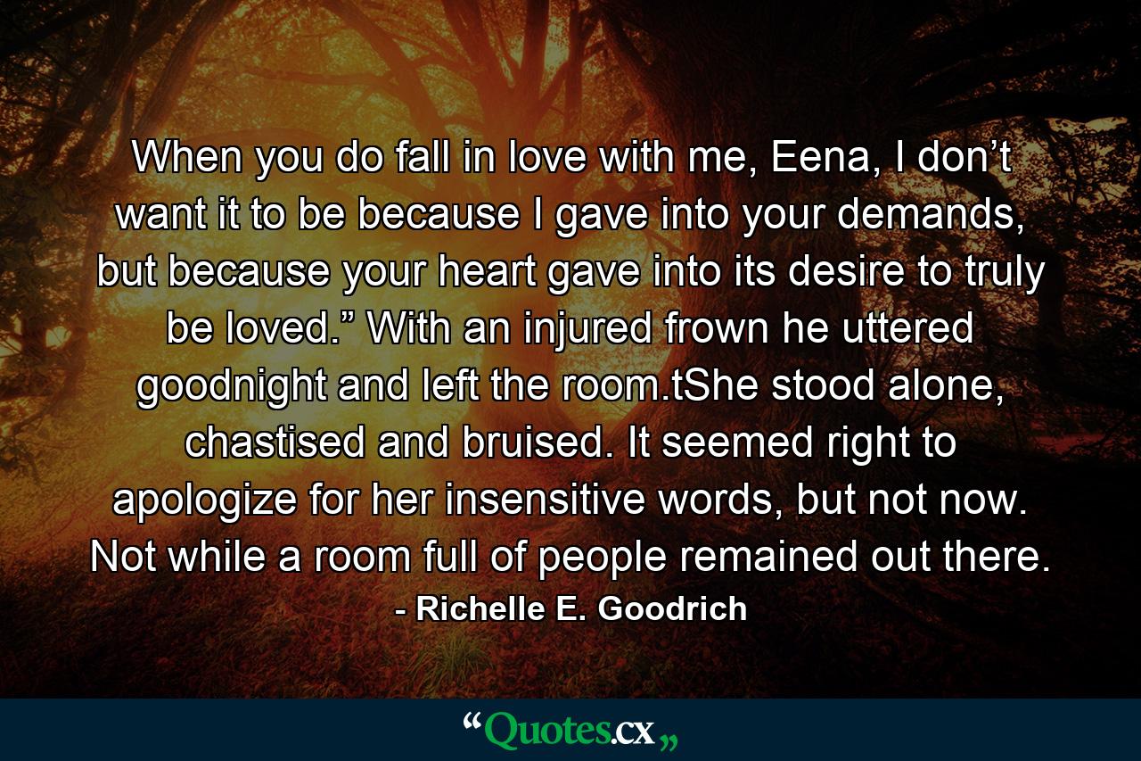 When you do fall in love with me, Eena, I don’t want it to be because I gave into your demands, but because your heart gave into its desire to truly be loved.” With an injured frown he uttered goodnight and left the room.tShe stood alone, chastised and bruised. It seemed right to apologize for her insensitive words, but not now. Not while a room full of people remained out there. - Quote by Richelle E. Goodrich