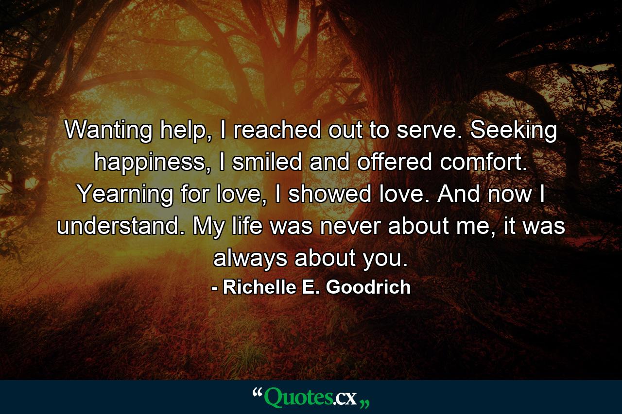 Wanting help, I reached out to serve. Seeking happiness, I smiled and offered comfort. Yearning for love, I showed love. And now I understand. My life was never about me, it was always about you. - Quote by Richelle E. Goodrich