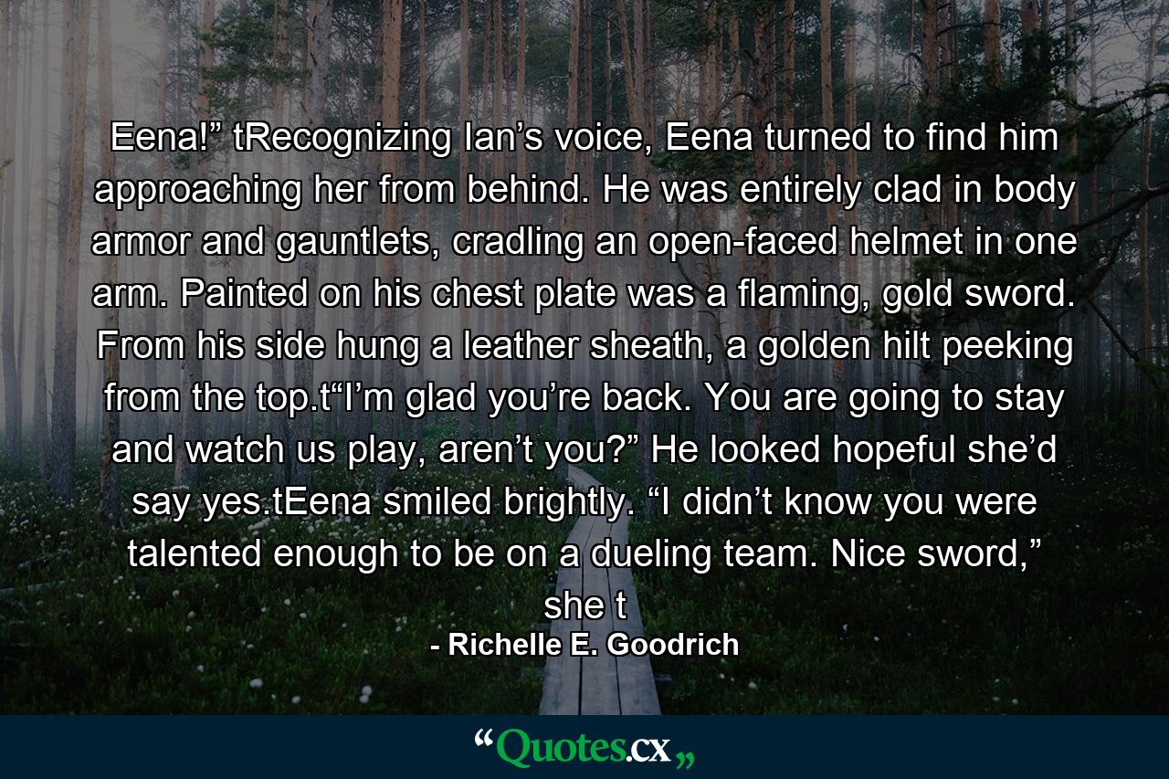 Eena!” tRecognizing Ian’s voice, Eena turned to find him approaching her from behind. He was entirely clad in body armor and gauntlets, cradling an open-faced helmet in one arm. Painted on his chest plate was a flaming, gold sword. From his side hung a leather sheath, a golden hilt peeking from the top.t“I’m glad you’re back. You are going to stay and watch us play, aren’t you?” He looked hopeful she’d say yes.tEena smiled brightly. “I didn’t know you were talented enough to be on a dueling team. Nice sword,” she t - Quote by Richelle E. Goodrich