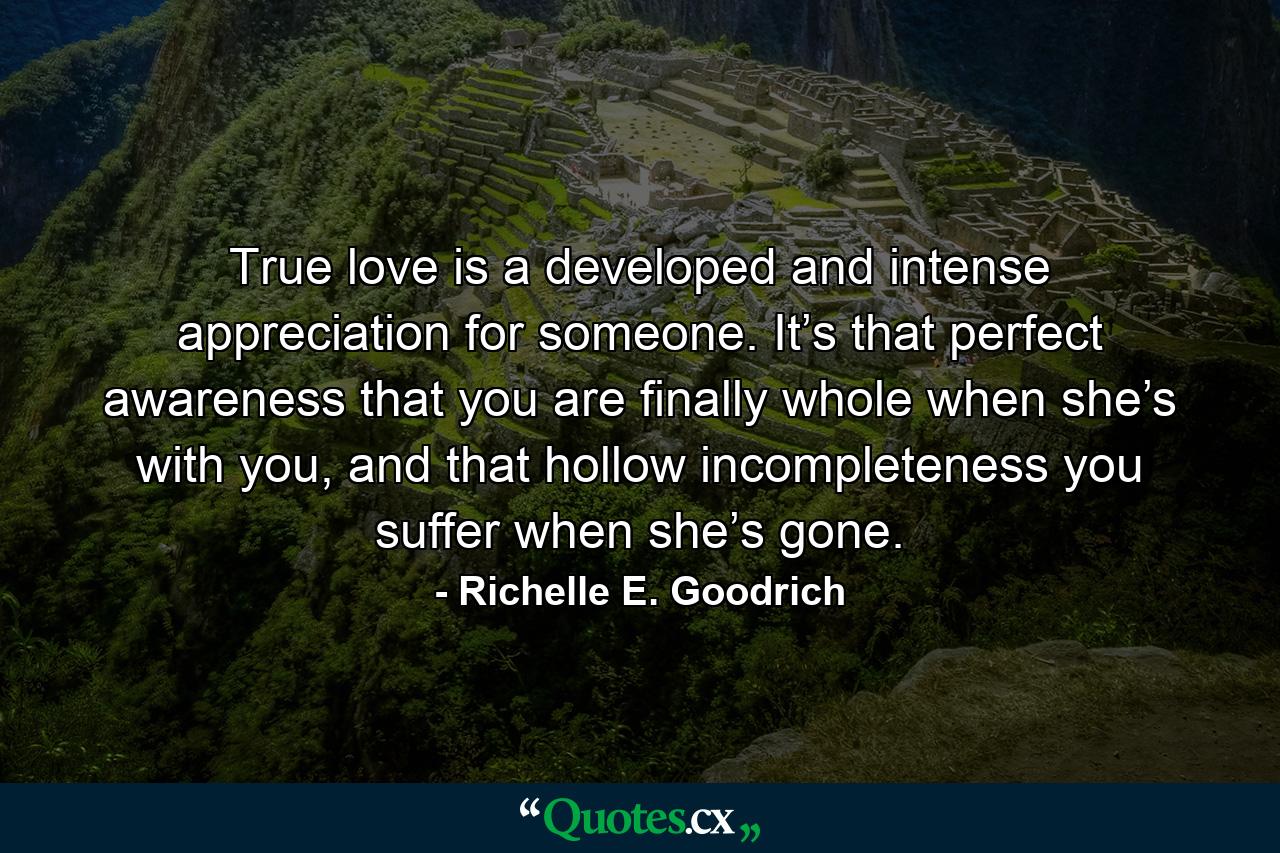 True love is a developed and intense appreciation for someone. It’s that perfect awareness that you are finally whole when she’s with you, and that hollow incompleteness you suffer when she’s gone. - Quote by Richelle E. Goodrich