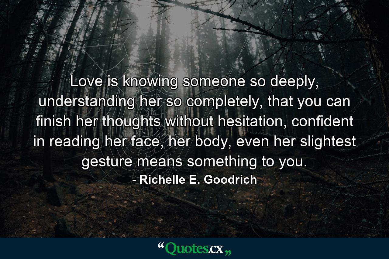 Love is knowing someone so deeply, understanding her so completely, that you can finish her thoughts without hesitation, confident in reading her face, her body, even her slightest gesture means something to you. - Quote by Richelle E. Goodrich