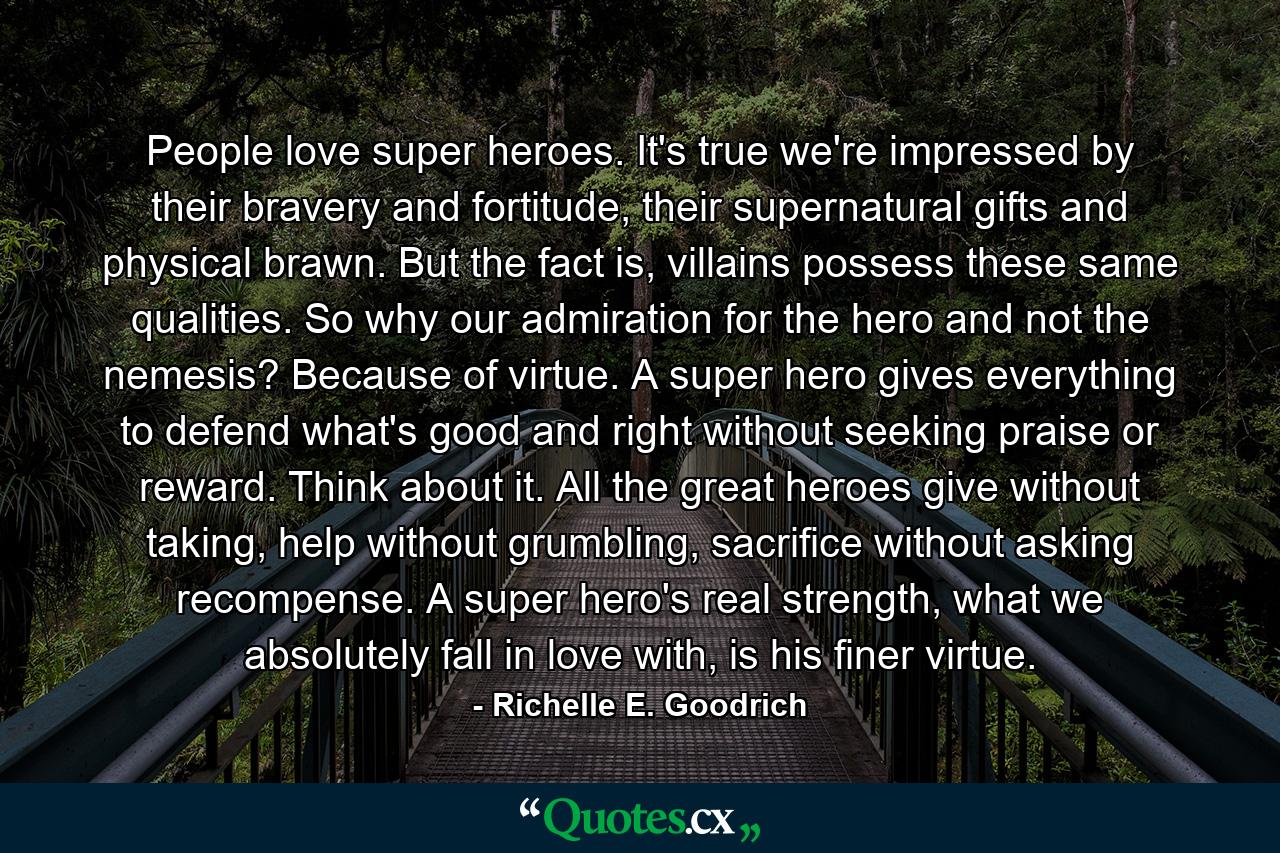 People love super heroes.  It's true we're  impressed by their bravery and fortitude, their supernatural gifts and physical brawn.  But the fact is, villains possess these same qualities.  So why our admiration for the hero and not the nemesis?  Because of virtue.   A super hero gives everything to defend what's good and right without seeking praise or reward.  Think about it.  All the great heroes give without taking, help without grumbling, sacrifice without asking recompense.  A super hero's real strength, what we absolutely fall in love with, is his finer virtue. - Quote by Richelle E. Goodrich