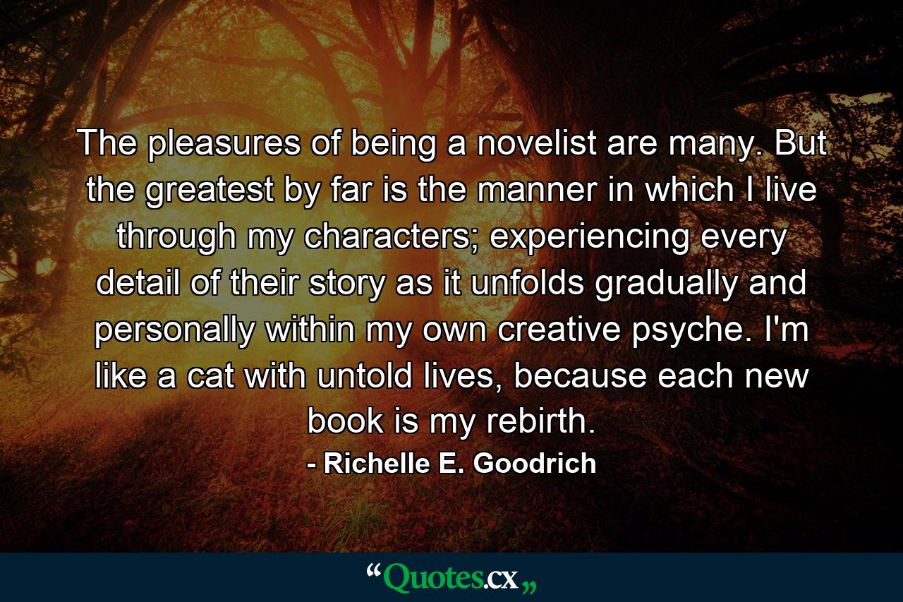 The pleasures of being a novelist are many.  But the greatest by far is the manner in which I live through my characters; experiencing every detail of their story as it unfolds gradually and personally within my own creative psyche.  I'm like a cat with untold lives, because each new book is my rebirth. - Quote by Richelle E. Goodrich