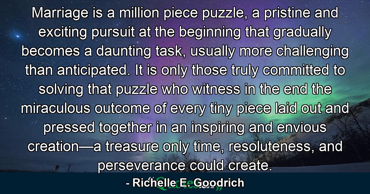 Marriage is a million piece puzzle, a pristine and exciting pursuit at the beginning that gradually becomes a daunting task, usually more challenging than anticipated.   It is only those truly committed to solving that puzzle who witness in the end the miraculous outcome of every tiny piece laid out and pressed together in an inspiring and envious creation—a treasure only time, resoluteness, and perseverance could create.  - Quote by Richelle E. Goodrich