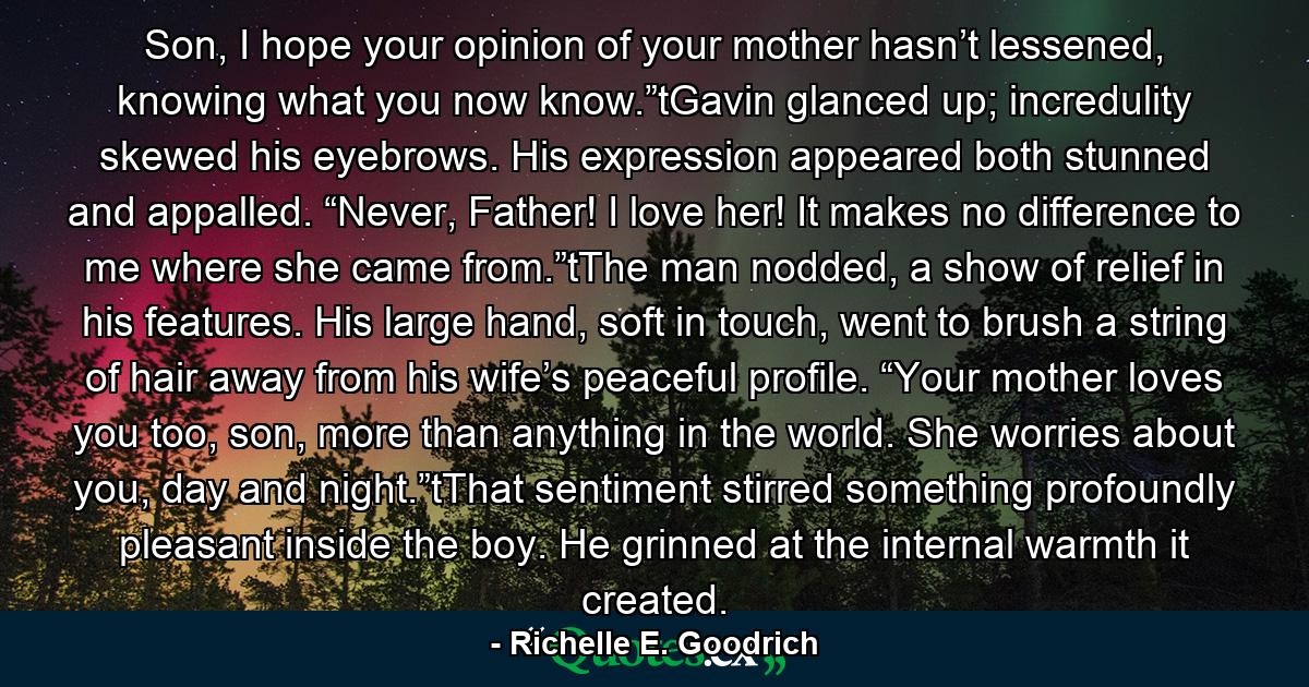 Son, I hope your opinion of your mother hasn’t lessened, knowing what you now know.”tGavin glanced up; incredulity skewed his eyebrows. His expression appeared both stunned and appalled. “Never, Father! I love her! It makes no difference to me where she came from.”tThe man nodded, a show of relief in his features. His large hand, soft in touch, went to brush a string of hair away from his wife’s peaceful profile. “Your mother loves you too, son, more than anything in the world. She worries about you, day and night.”tThat sentiment stirred something profoundly pleasant inside the boy. He grinned at the internal warmth it created. - Quote by Richelle E. Goodrich