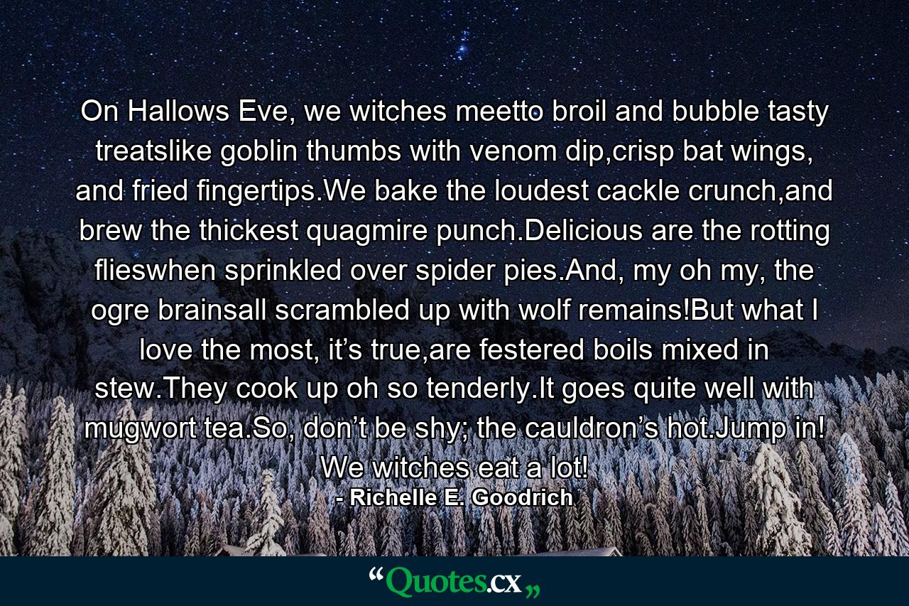 On Hallows Eve, we witches meetto broil and bubble tasty treatslike goblin thumbs with venom dip,crisp bat wings, and fried fingertips.We bake the loudest cackle crunch,and brew the thickest quagmire punch.Delicious are the rotting flieswhen sprinkled over spider pies.And, my oh my, the ogre brainsall scrambled up with wolf remains!But what I love the most, it’s true,are festered boils mixed in stew.They cook up oh so tenderly.It goes quite well with mugwort tea.So, don’t be shy; the cauldron’s hot.Jump in! We witches eat a lot! - Quote by Richelle E. Goodrich