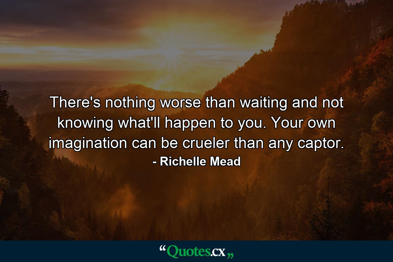 There's nothing worse than waiting and not knowing what'll happen to you. Your own imagination can be crueler than any captor. - Quote by Richelle Mead