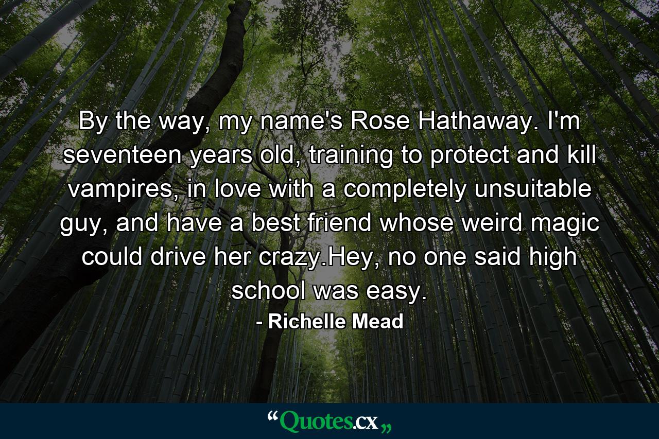 By the way, my name's Rose Hathaway. I'm seventeen years old, training to protect and kill vampires, in love with a completely unsuitable guy, and have a best friend whose weird magic could drive her crazy.Hey, no one said high school was easy. - Quote by Richelle Mead