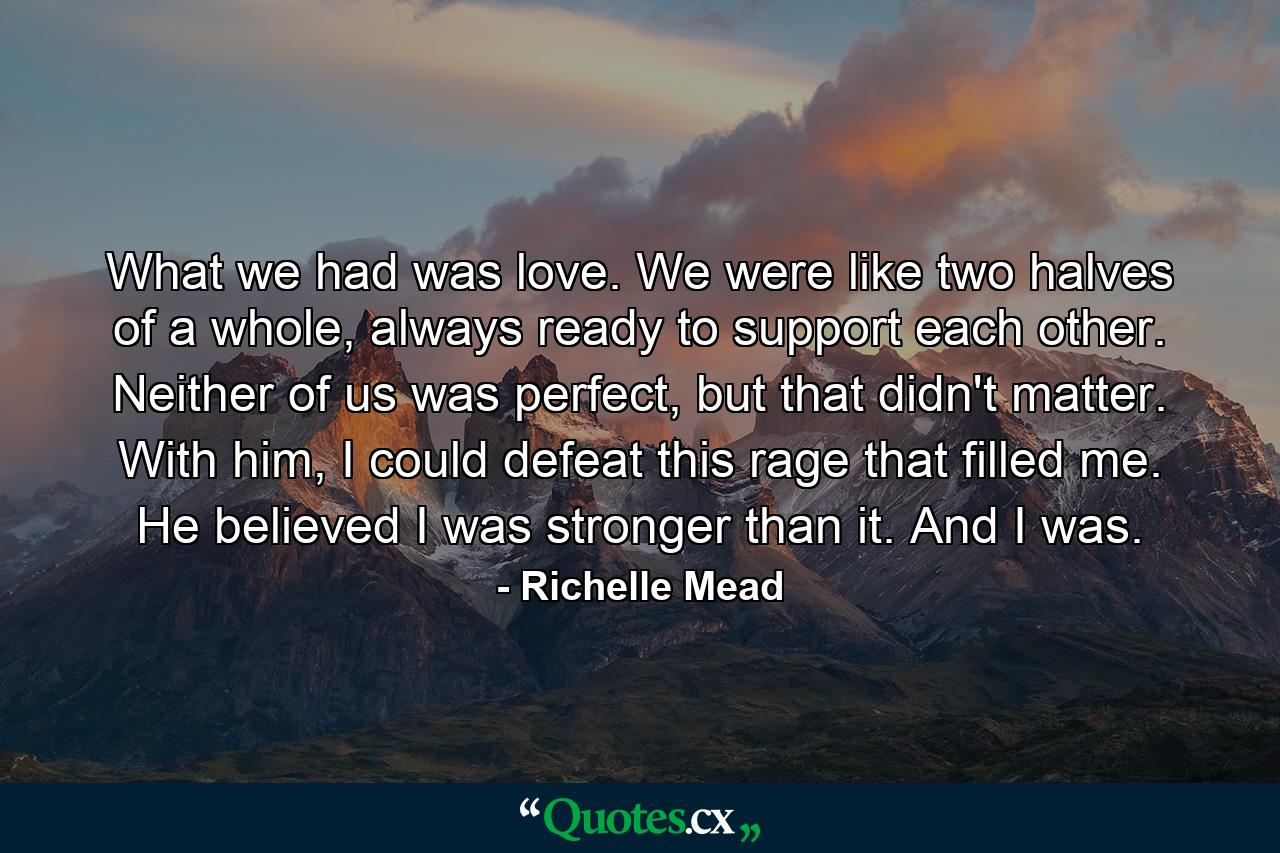 What we had was love. We were like two halves of a whole, always ready to support each other. Neither of us was perfect, but that didn't matter. With him, I could defeat this rage that filled me. He believed I was stronger than it. And I was. - Quote by Richelle Mead