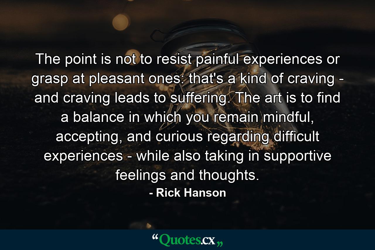 The point is not to resist painful experiences or grasp at pleasant ones: that's a kind of craving - and craving leads to suffering. The art is to find a balance in which you remain mindful, accepting, and curious regarding difficult experiences - while also taking in supportive feelings and thoughts. - Quote by Rick Hanson