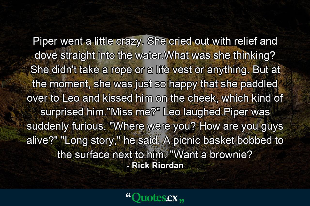 Piper went a little crazy. She cried out with relief and dove straight into the water.What was she thinking? She didn't take a rope or a life vest or anything. But at the moment, she was just so happy that she paddled over to Leo and kissed him on the cheek, which kind of surprised him.