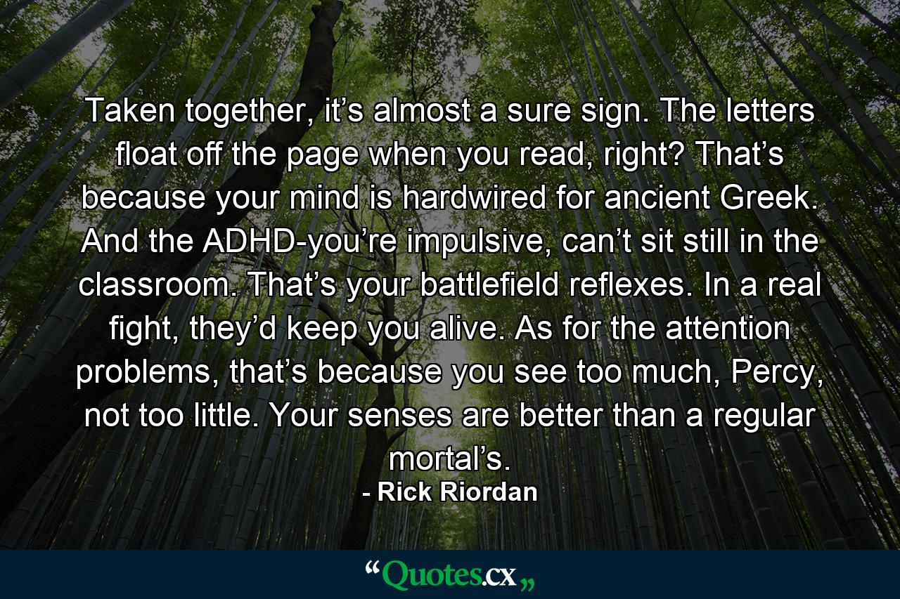 Taken together, it’s almost a sure sign. The letters float off the page when you read, right? That’s because your mind is hardwired for ancient Greek. And the ADHD-you’re impulsive, can’t sit still in the classroom. That’s your battlefield reflexes. In a real fight, they’d keep you alive. As for the attention problems, that’s because you see too much, Percy, not too little. Your senses are better than a regular mortal’s. - Quote by Rick Riordan