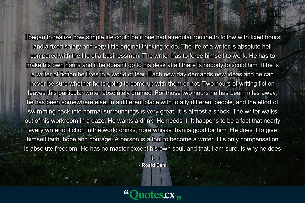 I began to realize how simple life could be if one had a regular routine to follow with fixed hours and a fixed salary and very little original thinking to do. The life of a writer is absolute hell compared with the life of a businessman. The writer has to force himself to work. He has to make his own hours and if he doesn’t go to his desk at all there is nobody to scold him. If he is a writer of fiction he lives in a world of fear. Each new day demands new ideas and he can never be sure whether he is going to come up with them or not. Two hours of writing fiction leaves this particular writer absolutely drained. For those two hours he has been miles away, he has been somewhere else, in a different place with totally different people, and the effort of swimming back into normal surroundings is very great. It is almost a shock. The writer walks out of his workroom in a daze. He wants a drink. He needs it. It happens to be a fact that nearly every writer of fiction in the world drinks more whisky than is good for him. He does it to give himself faith, hope and courage. A person is a fool to become a writer. His only compensation is absolute freedom. He has no master except his own soul, and that, I am sure, is why he does it. - Quote by Roald Dahl