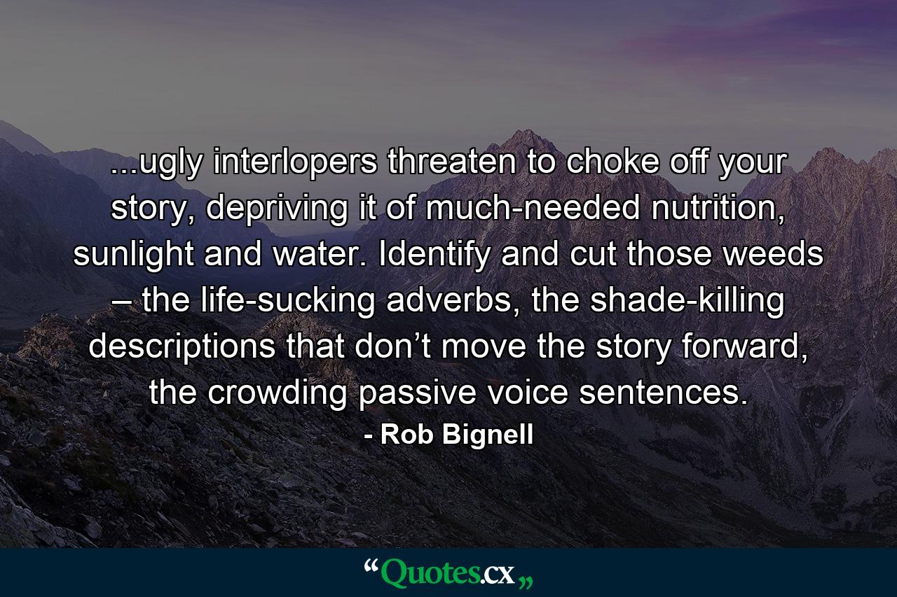 ...ugly interlopers threaten to choke off your story, depriving it of much-needed nutrition, sunlight and water. Identify and cut those weeds – the life-sucking adverbs, the shade-killing descriptions that don’t move the story forward, the crowding passive voice sentences. - Quote by Rob Bignell