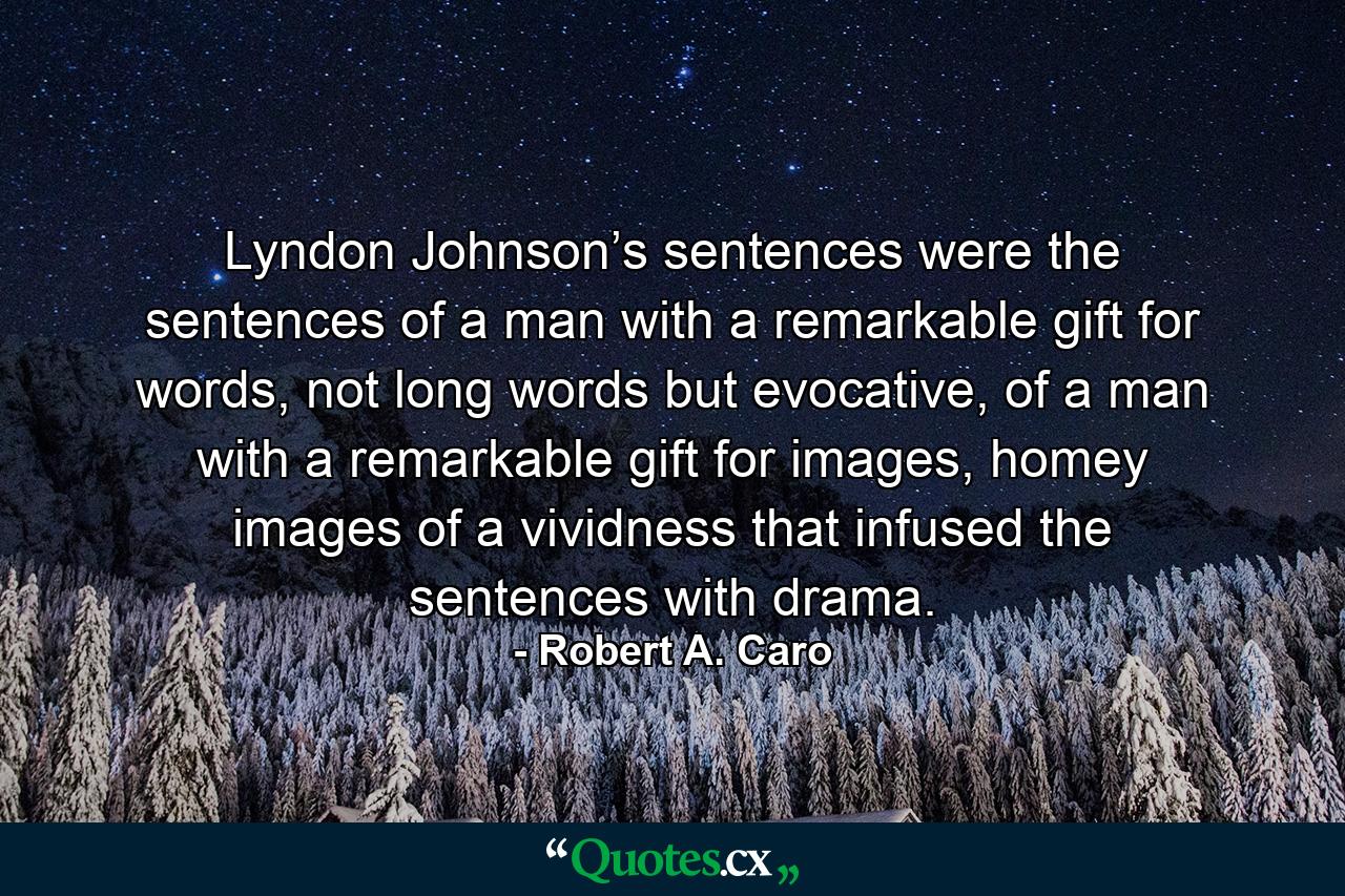 Lyndon Johnson’s sentences were the sentences of a man with a remarkable gift for words, not long words but evocative, of a man with a remarkable gift for images, homey images of a vividness that infused the sentences with drama. - Quote by Robert A. Caro