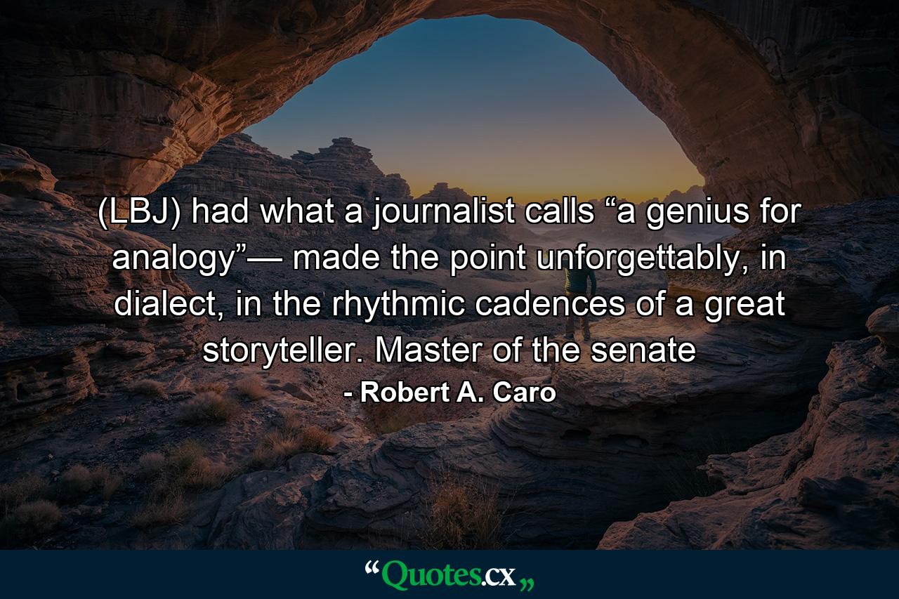 (LBJ) had what a journalist calls “a genius for analogy”— made the point unforgettably, in dialect, in the rhythmic cadences of a great storyteller. Master of the senate - Quote by Robert A. Caro