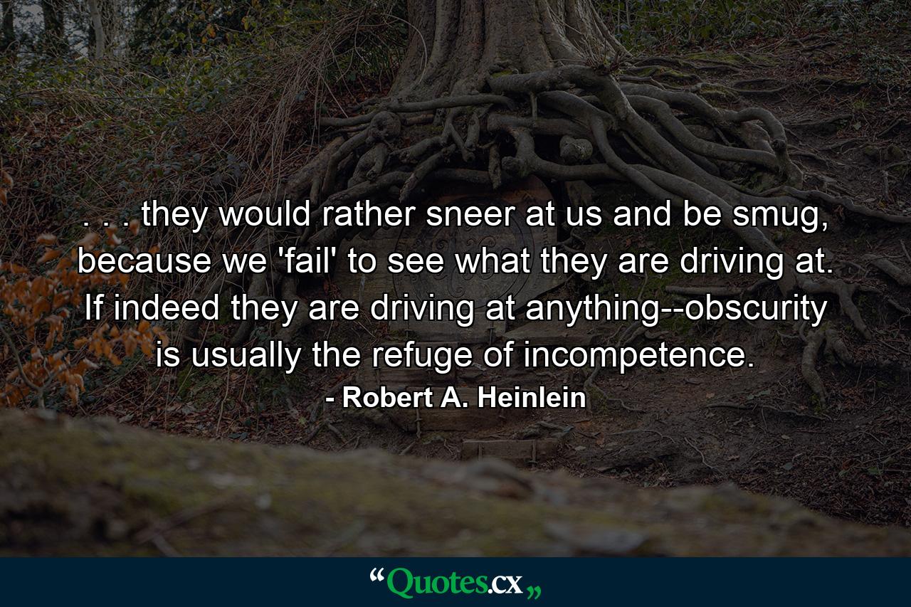 . . . they would rather sneer at us and be smug, because we 'fail' to see what they are driving at. If indeed they are driving at anything--obscurity is usually the refuge of incompetence. - Quote by Robert A. Heinlein