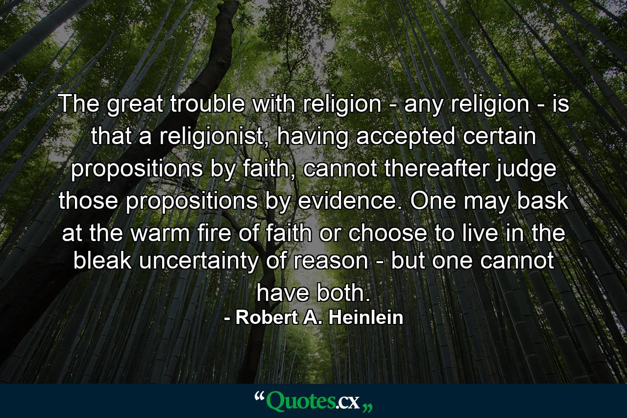 The great trouble with religion - any religion - is that a religionist, having accepted certain propositions by faith, cannot thereafter judge those propositions by evidence. One may bask at the warm fire of faith or choose to live in the bleak uncertainty of reason - but one cannot have both. - Quote by Robert A. Heinlein