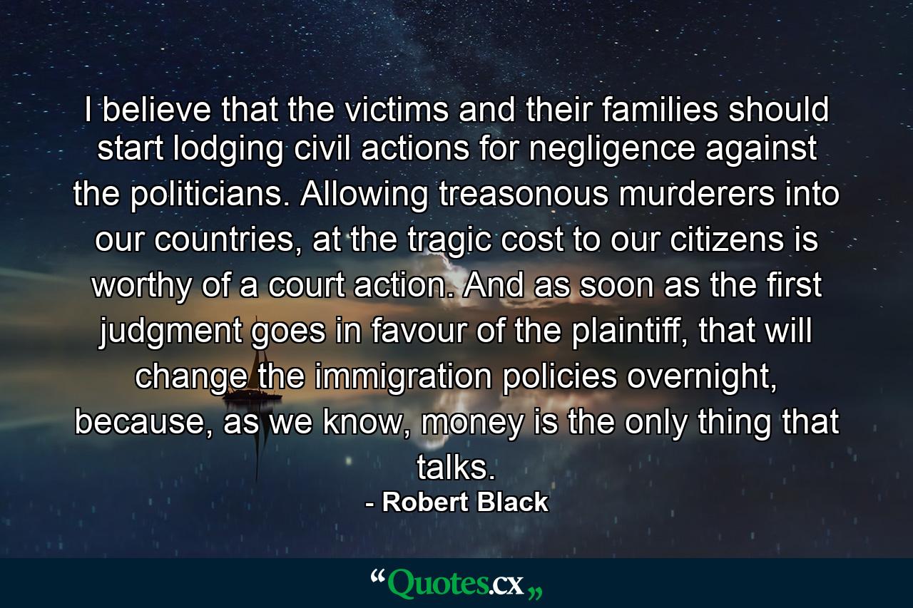 I believe that the victims and their families should start lodging civil actions for negligence against the politicians. Allowing treasonous murderers into our countries, at the tragic cost to our citizens is worthy of a court action. And as soon as the first judgment goes in favour of the plaintiff, that will change the immigration policies overnight, because, as we know, money is the only thing that talks. - Quote by Robert Black