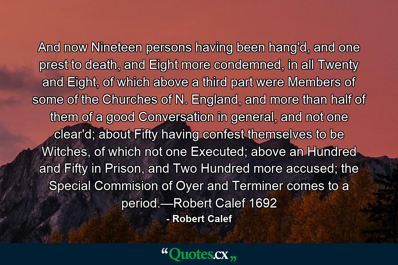 And now Nineteen persons having been hang'd, and one prest to death, and Eight more condemned, in all Twenty and Eight, of which above a third part were Members of some of the Churches of N. England, and more than half of them of a good Conversation in general, and not one clear'd; about Fifty having confest themselves to be Witches, of which not one Executed; above an Hundred and Fifty in Prison, and Two Hundred more accused; the Special Commision of Oyer and Terminer comes to a period.—Robert Calef 1692 - Quote by Robert Calef