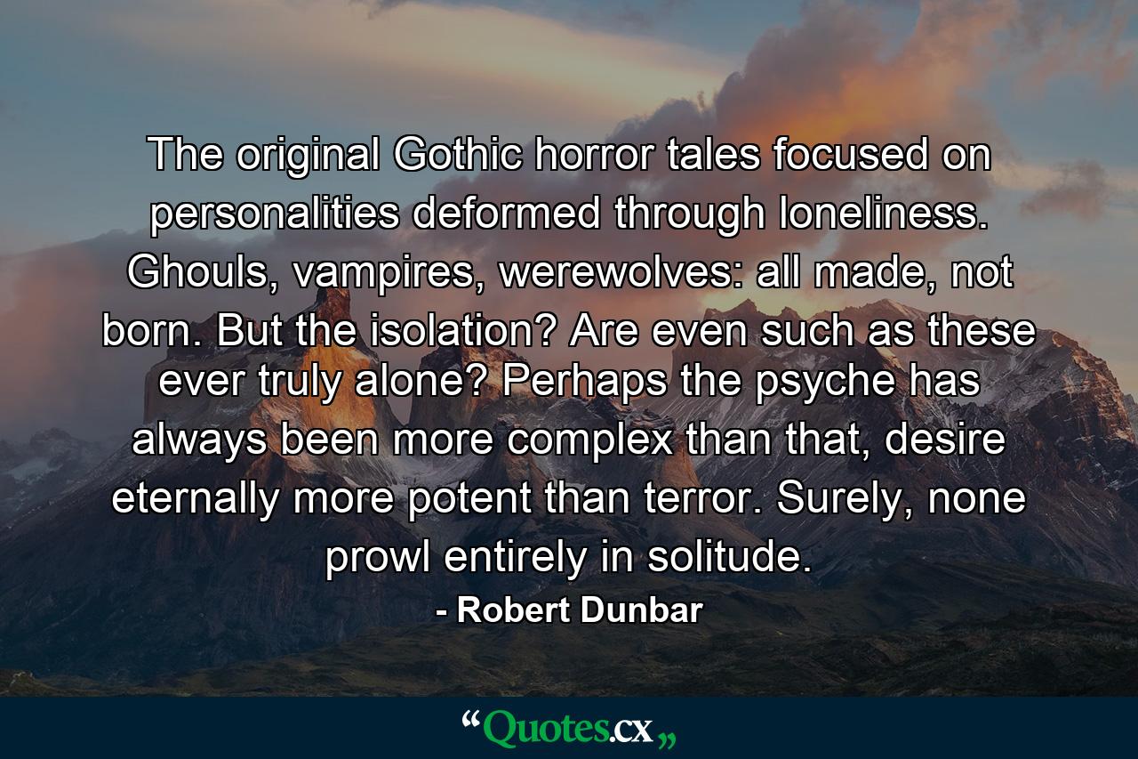 The original Gothic horror tales focused on personalities deformed through loneliness. Ghouls, vampires, werewolves: all made, not born. But the isolation? Are even such as these ever truly alone? Perhaps the psyche has always been more complex than that, desire eternally more potent than terror. Surely, none prowl entirely in solitude. - Quote by Robert Dunbar