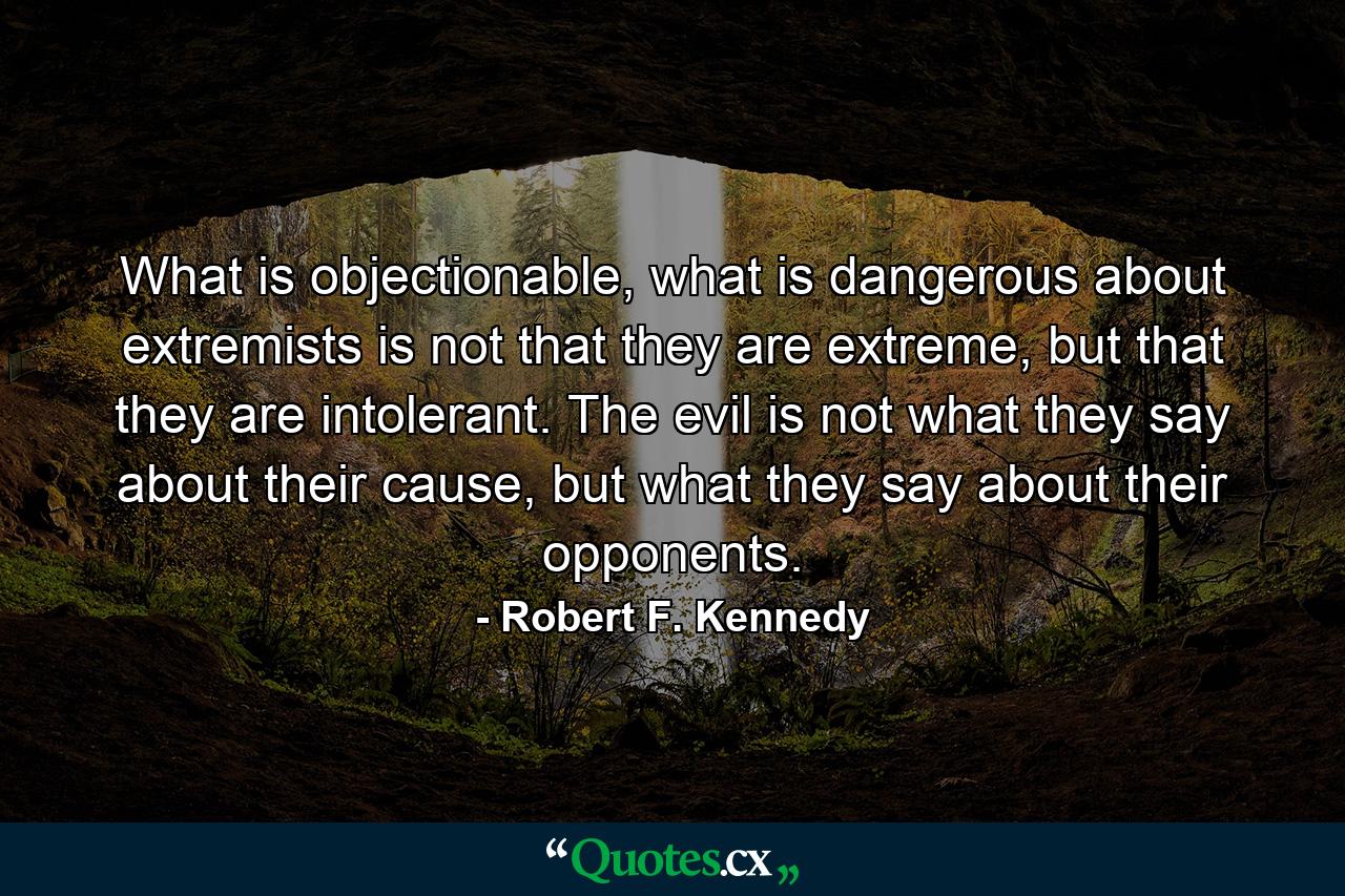 What is objectionable, what is dangerous about extremists is not that they are extreme, but that they are intolerant. The evil is not what they say about their cause, but what they say about their opponents. - Quote by Robert F. Kennedy