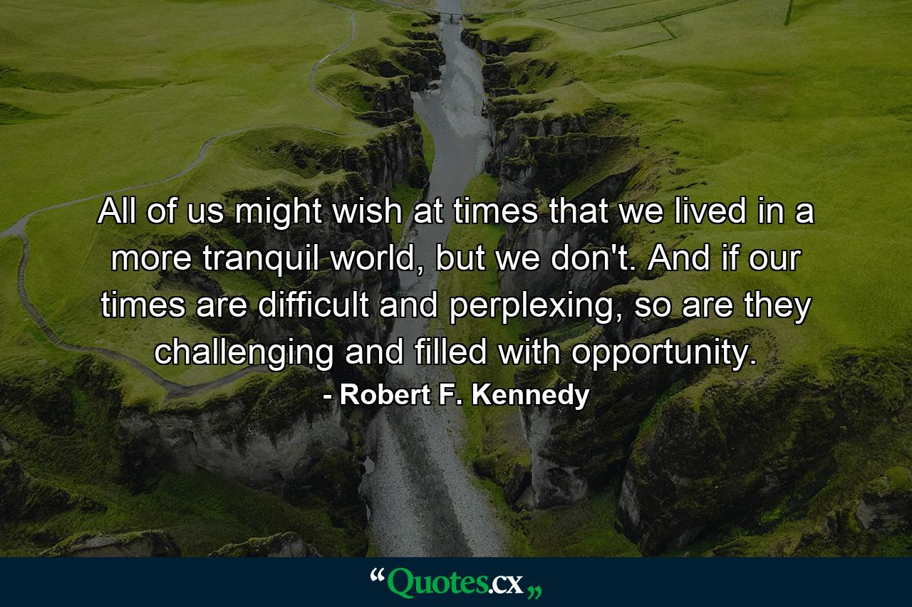 All of us might wish at times that we lived in a more tranquil world, but we don't. And if our times are difficult and perplexing, so are they challenging and filled with opportunity. - Quote by Robert F. Kennedy