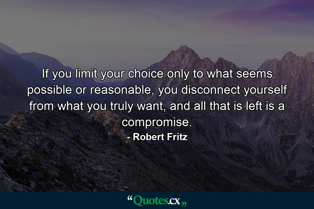 If you limit your choice only to what seems possible or reasonable, you disconnect yourself from what you truly want, and all that is left is a compromise. - Quote by Robert Fritz