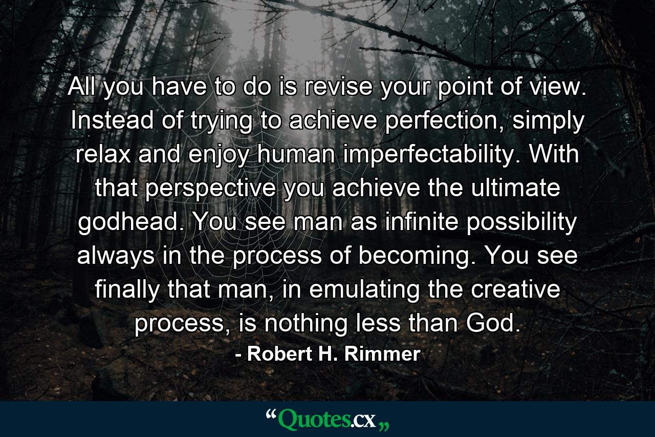 All you have to do is revise your point of view. Instead of trying to achieve perfection, simply relax and enjoy human imperfectability. With that perspective you achieve the ultimate godhead. You see man as infinite possibility always in the process of becoming. You see finally that man, in emulating the creative process, is nothing less than God. - Quote by Robert H. Rimmer