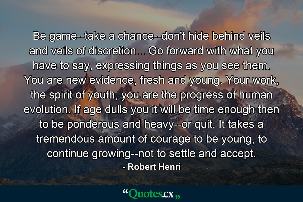 Be game--take a chance--don't hide behind veils and veils of discretion... Go forward with what you have to say, expressing things as you see them. You are new evidence, fresh and young. Your work, the spirit of youth, you are the progress of human evolution. If age dulls you it will be time enough then to be ponderous and heavy--or quit. It takes a tremendous amount of courage to be young, to continue growing--not to settle and accept. - Quote by Robert Henri