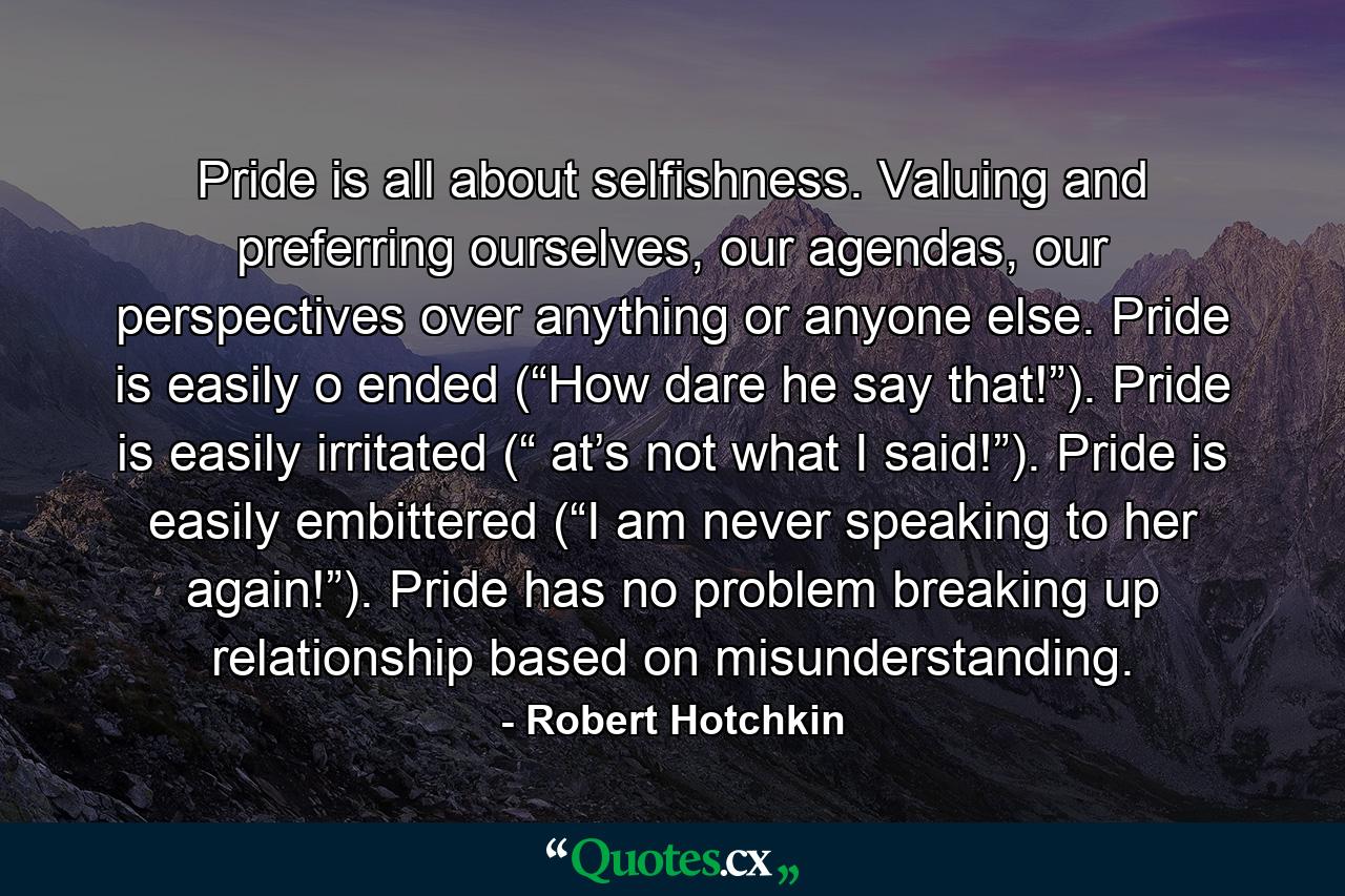 Pride is all about selfishness. Valuing and preferring ourselves, our agendas, our perspectives over anything or anyone else. Pride is easily o ended (“How dare he say that!”). Pride is easily irritated (“ at’s not what I said!”). Pride is easily embittered (“I am never speaking to her again!”). Pride has no problem breaking up relationship based on misunderstanding. - Quote by Robert Hotchkin