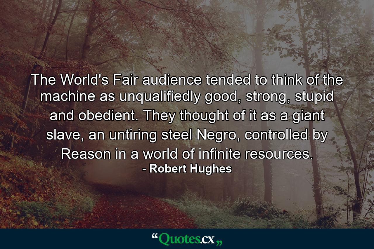 The World's Fair audience tended to think of the machine as unqualifiedly good, strong, stupid and obedient. They thought of it as a giant slave, an untiring steel Negro, controlled by Reason in a world of infinite resources. - Quote by Robert Hughes