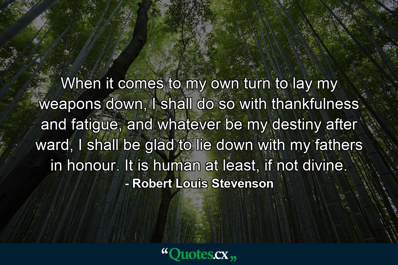 When it comes to my own turn to lay my weapons down, I shall do so with thankfulness and fatigue, and whatever be my destiny after ward, I shall be glad to lie down with my fathers in honour. It is human at least, if not divine. - Quote by Robert Louis Stevenson