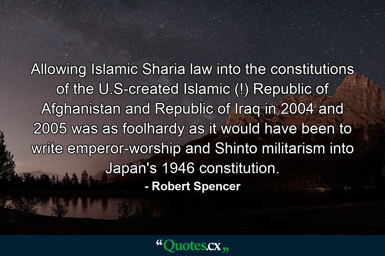 Allowing Islamic Sharia law into the constitutions of the U.S-created Islamic (!) Republic of Afghanistan and Republic of Iraq in 2004 and 2005 was as foolhardy as it would have been to write emperor-worship and Shinto militarism into Japan's 1946 constitution. - Quote by Robert Spencer