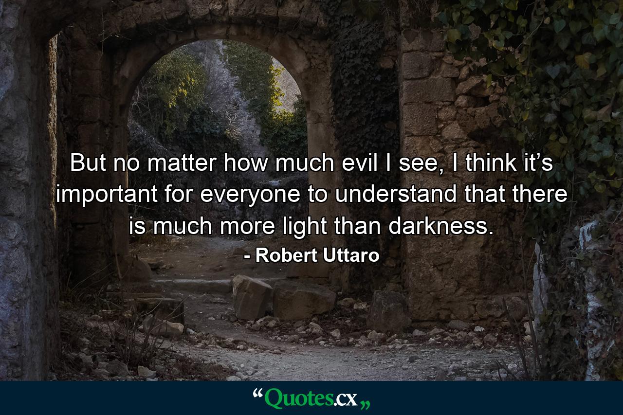 But no matter how much evil I see, I think it’s important for everyone to understand that there is much more light than darkness. - Quote by Robert Uttaro