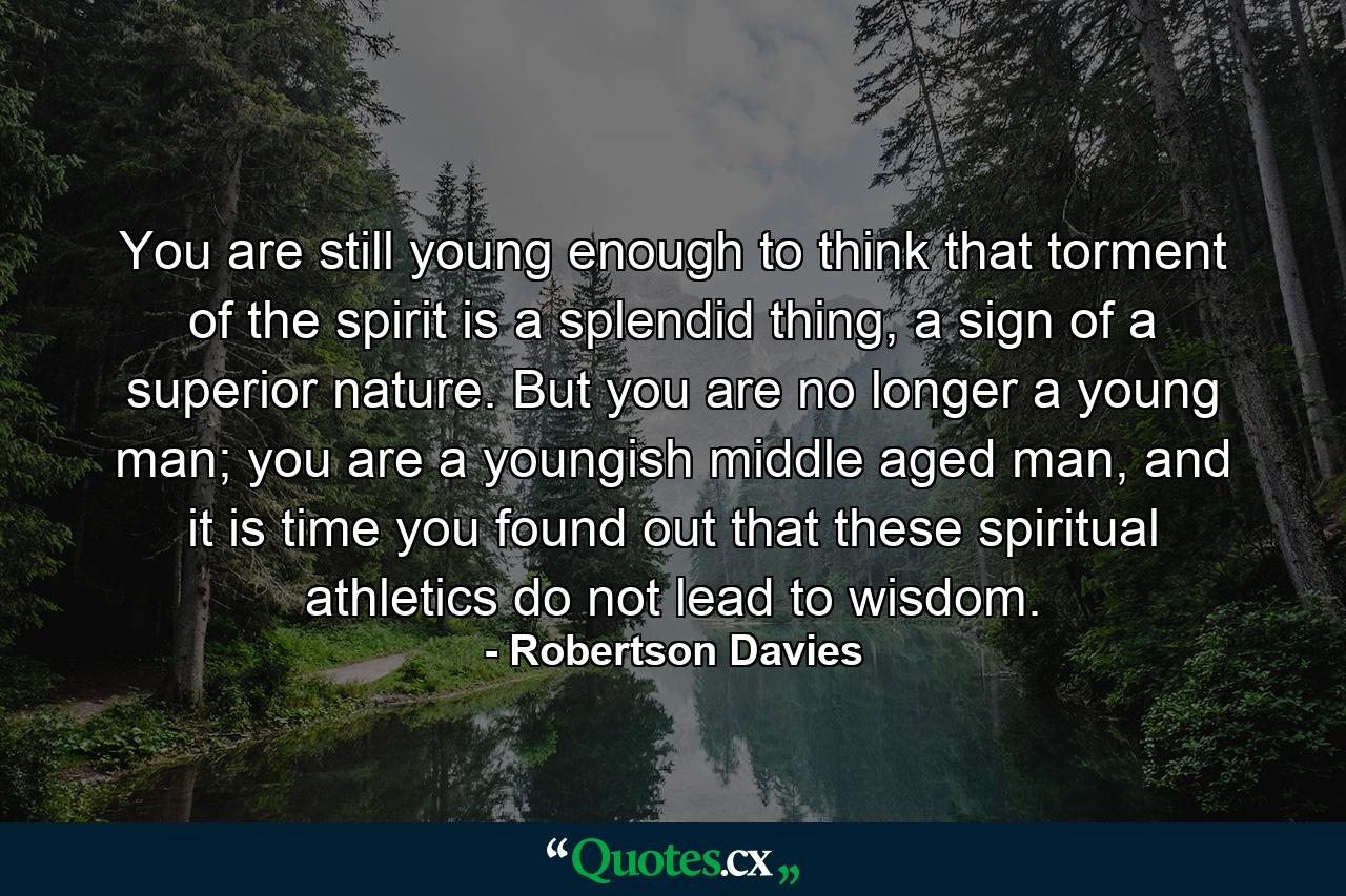 You are still young enough to think that torment of the spirit is a splendid thing, a sign of a superior nature. But you are no longer a young man; you are a youngish middle aged man, and it is time you found out that these spiritual athletics do not lead to wisdom. - Quote by Robertson Davies