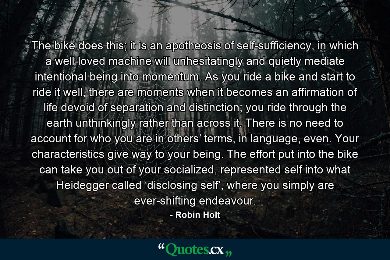 The bike does this; it is an apotheosis of self-sufficiency, in which a well-loved machine will unhesitatingly and quietly mediate intentional being into momentum. As you ride a bike and start to ride it well, there are moments when it becomes an affirmation of life devoid of separation and distinction; you ride through the earth unthinkingly rather than across it. There is no need to account for who you are in others’ terms, in language, even. Your characteristics give way to your being. The effort put into the bike can take you out of your socialized, represented self into what Heidegger called ‘disclosing self’, where you simply are ever-shifting endeavour. - Quote by Robin Holt