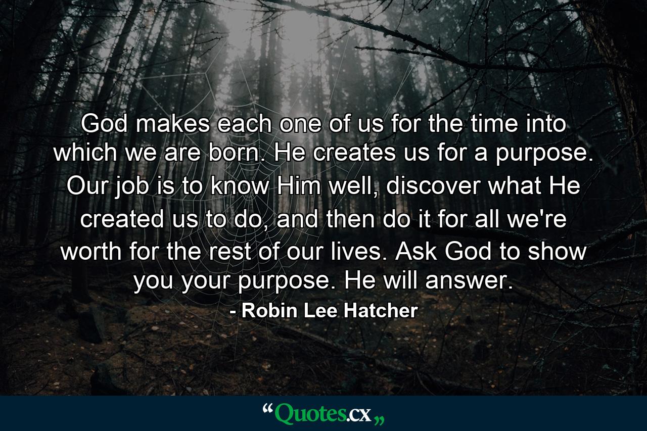 God makes each one of us for the time into which we are born. He creates us for a purpose. Our job is to know Him well, discover what He created us to do, and then do it for all we're worth for the rest of our lives. Ask God to show you your purpose. He will answer. - Quote by Robin Lee Hatcher