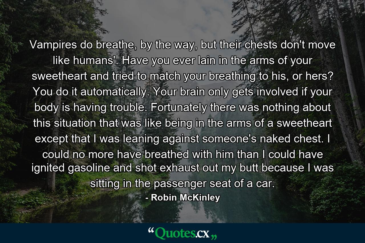 Vampires do breathe, by the way, but their chests don't move like humans'. Have you ever lain in the arms of your sweetheart and tried to match your breathing to his, or hers? You do it automatically. Your brain only gets involved if your body is having trouble. Fortunately there was nothing about this situation that was like being in the arms of a sweetheart except that I was leaning against someone's naked chest. I could no more have breathed with him than I could have ignited gasoline and shot exhaust out my butt because I was sitting in the passenger seat of a car. - Quote by Robin McKinley