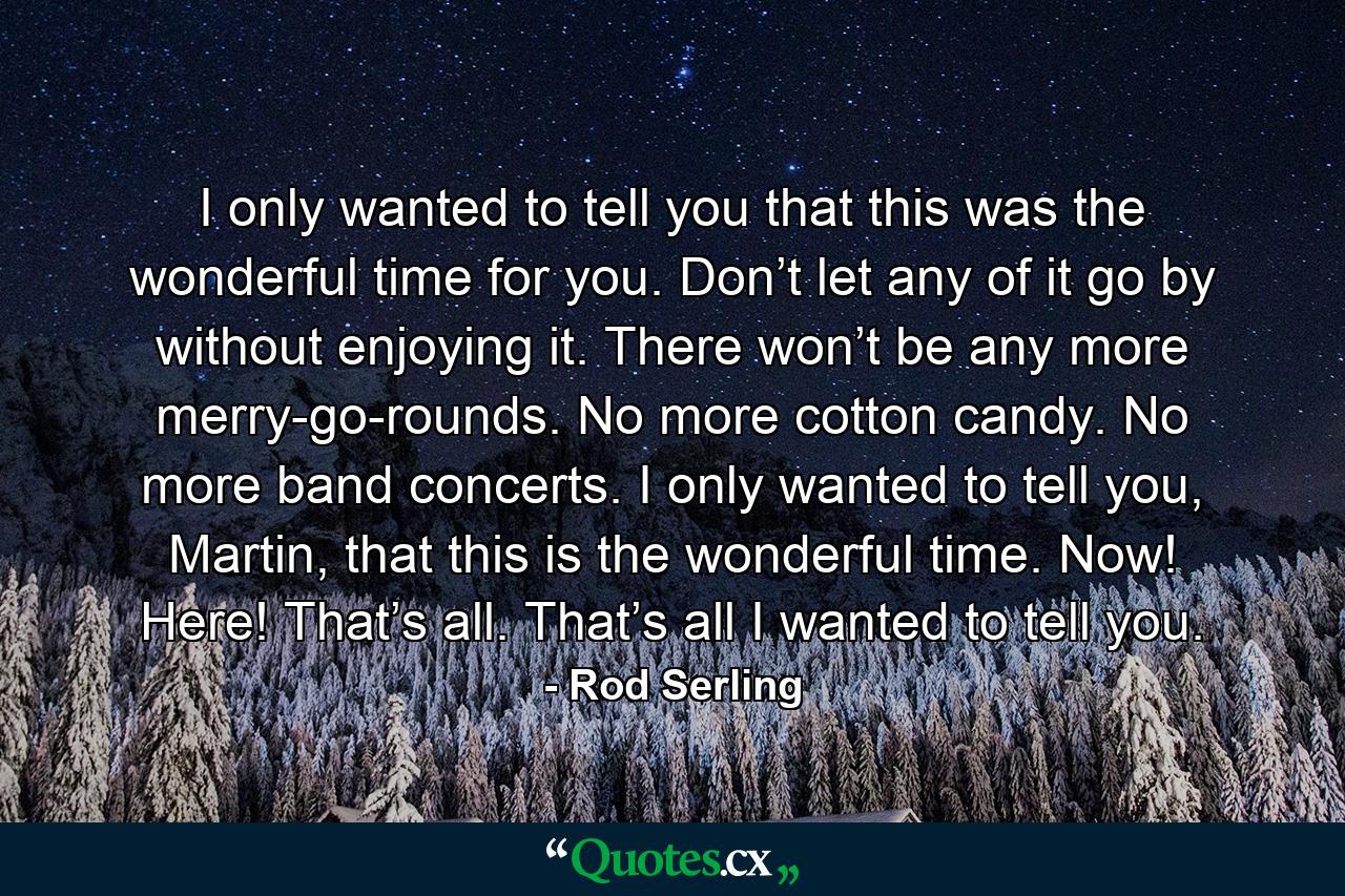 I only wanted to tell you that this was the wonderful time for you. Don’t let any of it go by without enjoying it. There won’t be any more merry-go-rounds. No more cotton candy. No more band concerts. I only wanted to tell you, Martin, that this is the wonderful time. Now! Here! That’s all. That’s all I wanted to tell you. - Quote by Rod Serling