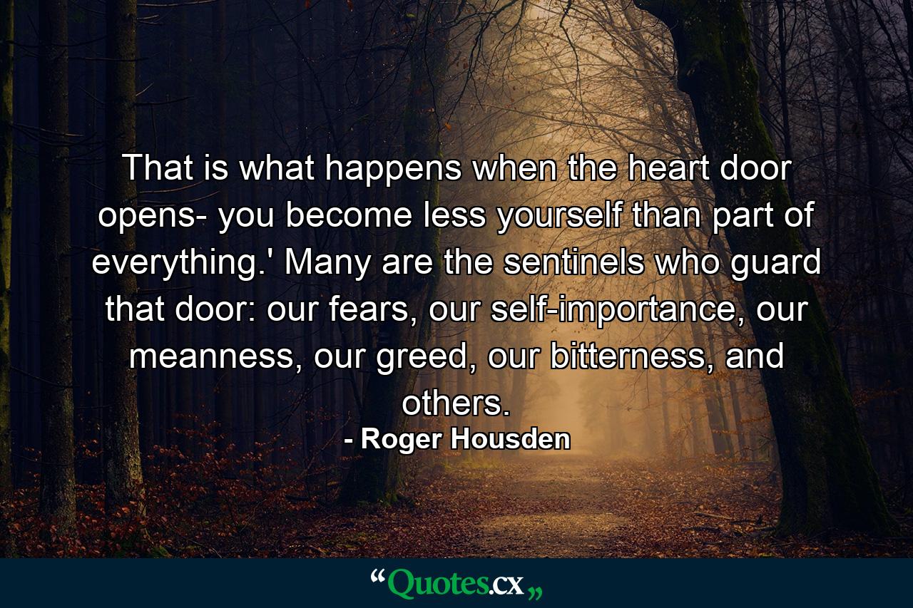 That is what happens when the heart door opens- you become less yourself than part of everything.' Many are the sentinels who guard that door: our fears, our self-importance, our meanness, our greed, our bitterness, and others. - Quote by Roger Housden