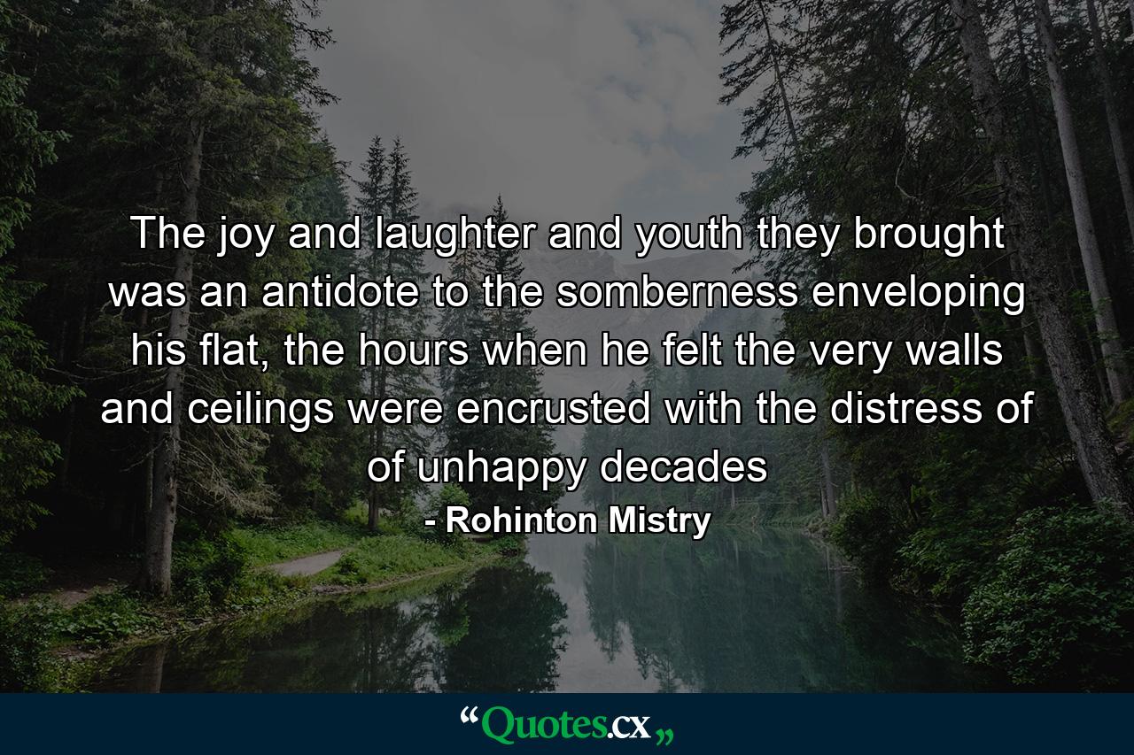 The joy and laughter and youth they brought was an antidote to the somberness enveloping his flat, the hours when he felt the very walls and ceilings were encrusted with the distress of of unhappy decades - Quote by Rohinton Mistry