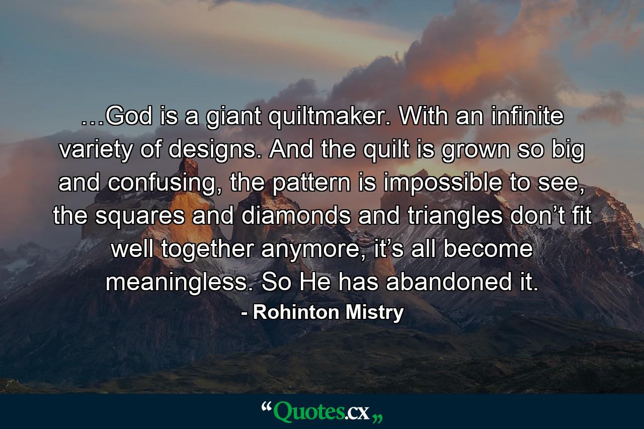 …God is a giant quiltmaker. With an infinite variety of designs. And the quilt is grown so big and confusing, the pattern is impossible to see, the squares and diamonds and triangles don’t fit well together anymore, it’s all become meaningless. So He has abandoned it. - Quote by Rohinton Mistry