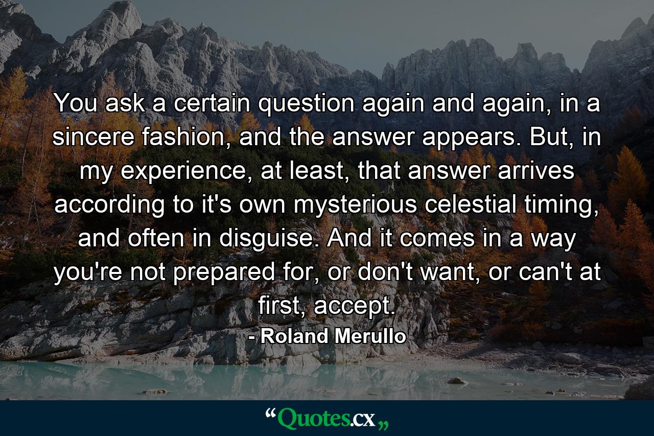 You ask a certain question again and again, in a sincere fashion, and the answer appears. But, in my experience, at least, that answer arrives according to it's own mysterious celestial timing, and often in disguise. And it comes in a way you're not prepared for, or don't want, or can't at first, accept. - Quote by Roland Merullo