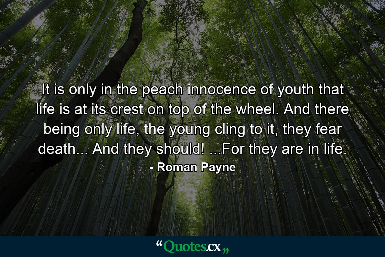 It is only in the peach innocence of youth that life is at its crest on top of the wheel. And there being only life, the young cling to it, they fear death... And they should! ...For they are in life. - Quote by Roman Payne